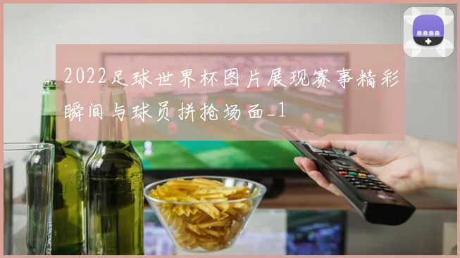 2022足球世界杯图片展现赛事精彩瞬间与球员拼抢场面_1