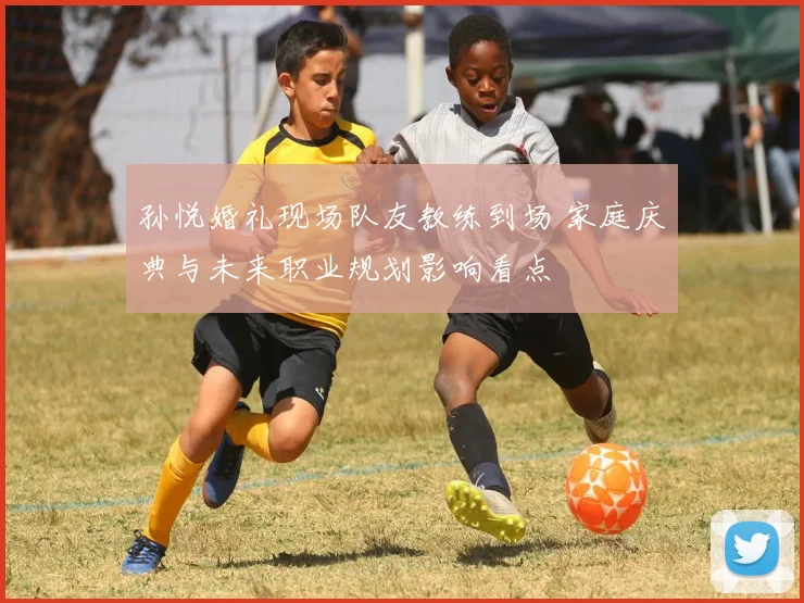 孙悦婚礼现场队友教练到场 家庭庆典与未来职业规划影响看点