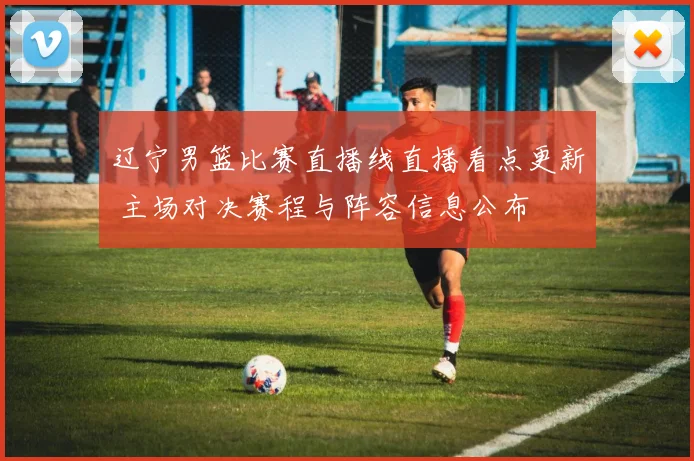 辽宁男篮比赛直播线直播看点更新 主场对决赛程与阵容信息公布