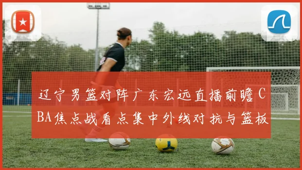 辽宁男篮对阵广东宏远直播前瞻 CBA焦点战看点集中外线对抗与篮板争夺