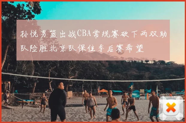 孙悦男篮出战CBA常规赛砍下两双助队险胜北京队保住季后赛希望