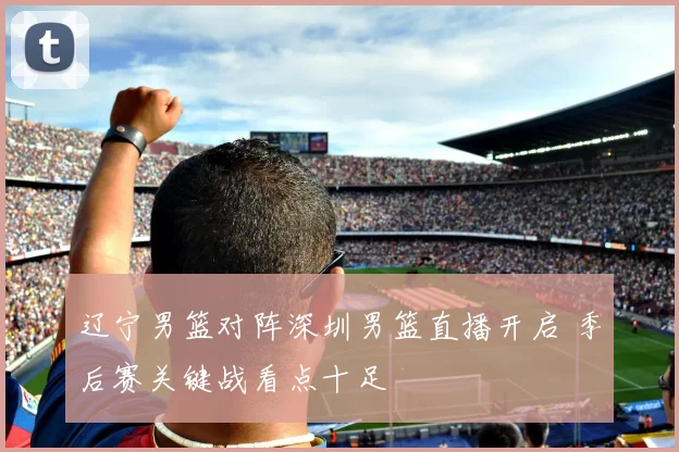 辽宁男篮对阵深圳男篮直播开启 季后赛关键战看点十足