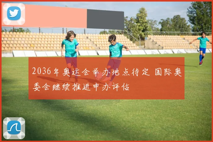 2036年奥运会举办地点待定 国际奥委会继续推进申办评估