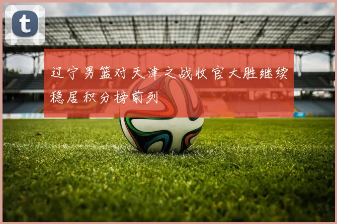 辽宁男篮对天津之战收官大胜继续稳居积分榜前列