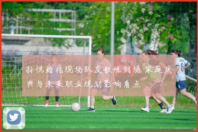 孙悦婚礼现场队友教练到场 家庭庆典与未来职业规划影响看点