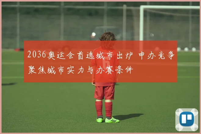 2036奥运会首选城市出炉 申办竞争聚焦城市实力与办赛条件