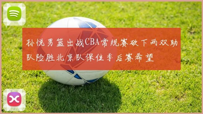 孙悦男篮出战CBA常规赛砍下两双助队险胜北京队保住季后赛希望