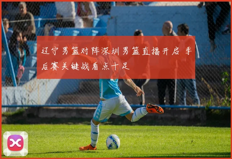 辽宁男篮对阵深圳男篮直播开启 季后赛关键战看点十足