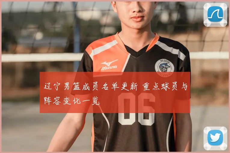 辽宁男篮成员名单更新 重点球员与阵容变化一览