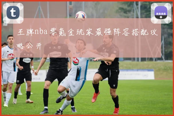 王牌nba零氪金玩家最强阵容搭配攻略公开