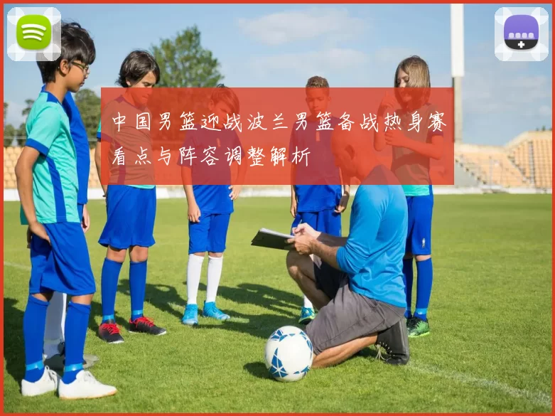 中国男篮迎战波兰男篮备战热身赛看点与阵容调整解析