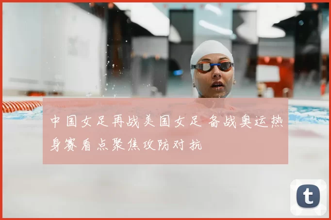 中国女足再战美国女足 备战奥运热身赛看点聚焦攻防对抗