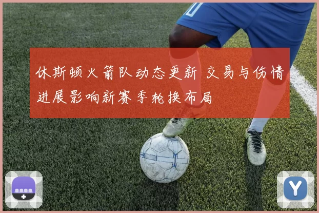 休斯顿火箭队动态更新 交易与伤情进展影响新赛季轮换布局