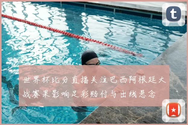 世界杯比分直播关注巴西阿根廷大战赛果影响足彩赔付与出线悬念