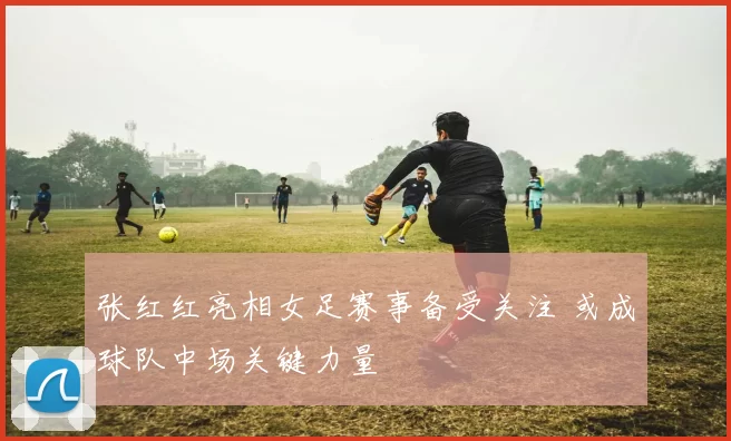 张红红亮相女足赛事备受关注 或成球队中场关键力量