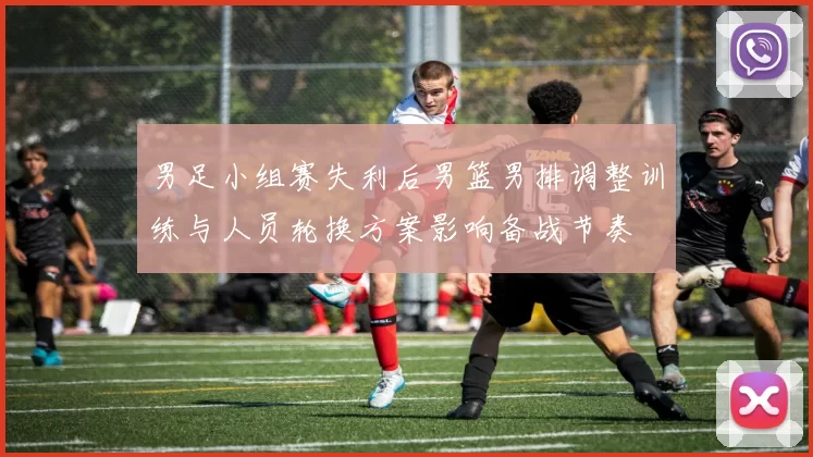 男足小组赛失利后男篮男排调整训练与人员轮换方案影响备战节奏