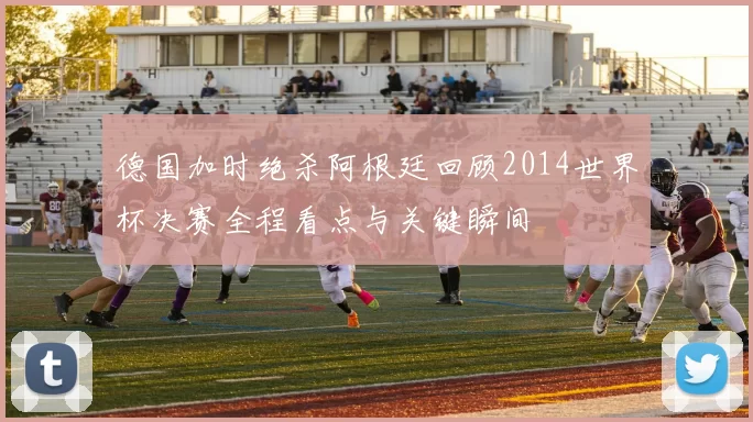 德国加时绝杀阿根廷回顾2014世界杯决赛全程看点与关键瞬间