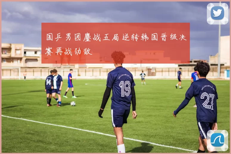 国乒男团鏖战五局逆转韩国晋级决赛再战劲敌