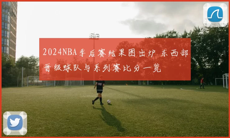 2024NBA季后赛结果图出炉 东西部晋级球队与系列赛比分一览