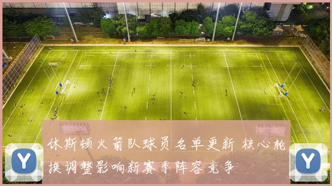 休斯顿火箭队球员名单更新 核心轮换调整影响新赛季阵容竞争