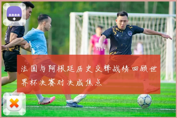 法国与阿根廷历史交锋战绩回顾世界杯决赛对决成焦点
