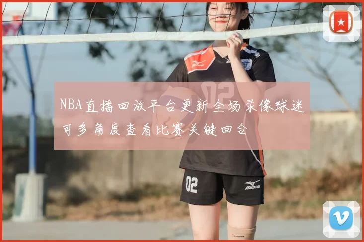 NBA直播回放平台更新全场录像球迷可多角度查看比赛关键回合