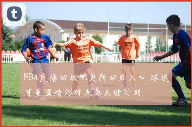 NBA直播回放吧更新回看入口 球迷可重温精彩对决与关键时刻