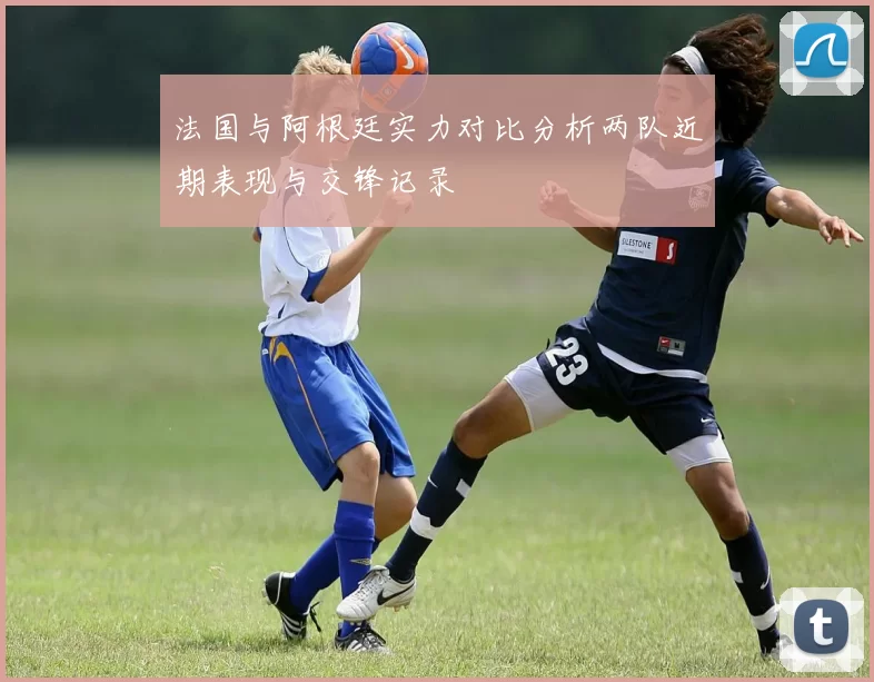 法国与阿根廷实力对比分析两队近期表现与交锋记录