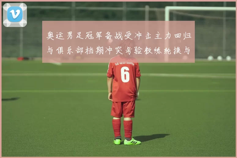 奥运男足冠军备战受冲击主力回归与俱乐部档期冲突考验教练轮换与新援融合