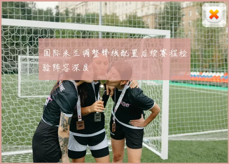 国际米兰调整锋线配置后续赛程检验阵容深度