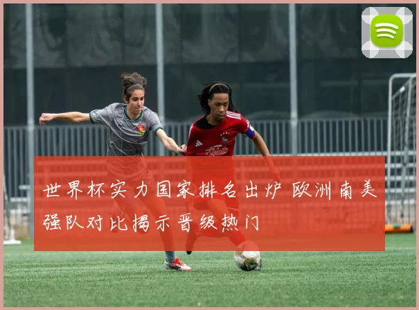 世界杯实力国家排名出炉 欧洲南美强队对比揭示晋级热门