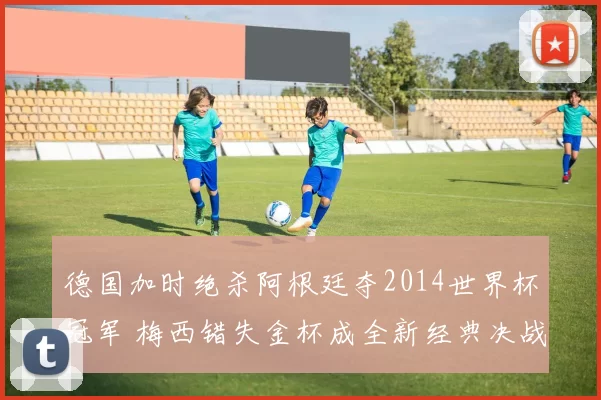 德国加时绝杀阿根廷夺2014世界杯冠军 梅西错失金杯成全新经典决战