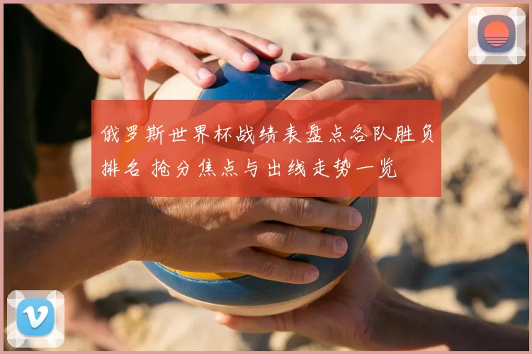 俄罗斯世界杯战绩表盘点各队胜负排名 抢分焦点与出线走势一览