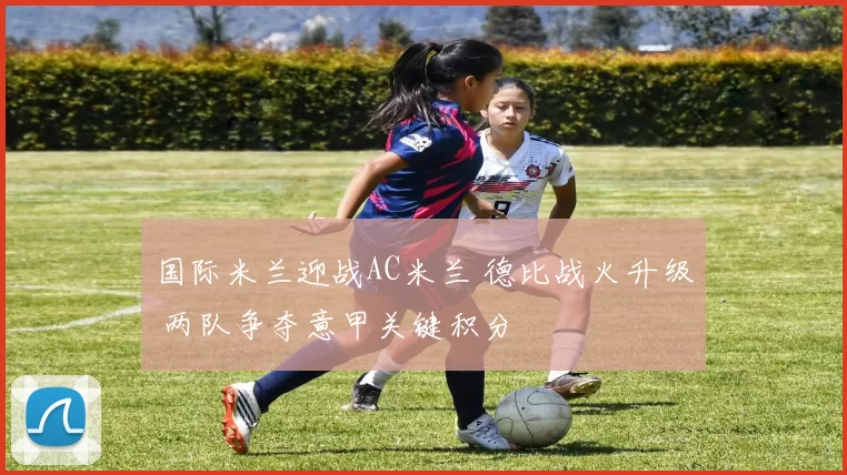 国际米兰迎战AC米兰 德比战火升级 两队争夺意甲关键积分