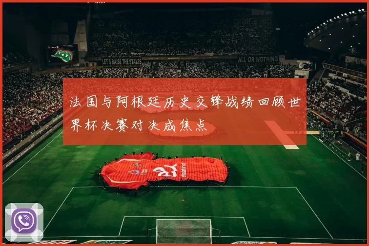 法国与阿根廷历史交锋战绩回顾世界杯决赛对决成焦点