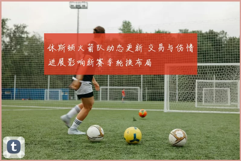 休斯顿火箭队动态更新 交易与伤情进展影响新赛季轮换布局