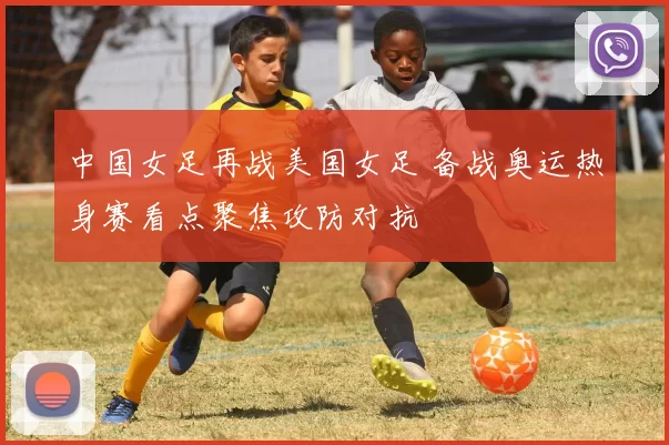 中国女足再战美国女足 备战奥运热身赛看点聚焦攻防对抗