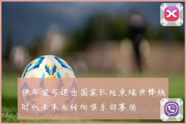 伊布宣布退出国家队结束瑞典锋线时代未来或转向俱乐部赛场