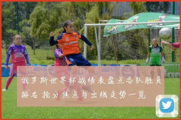 俄罗斯世界杯战绩表盘点各队胜负排名 抢分焦点与出线走势一览