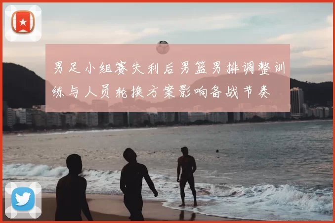 男足小组赛失利后男篮男排调整训练与人员轮换方案影响备战节奏
