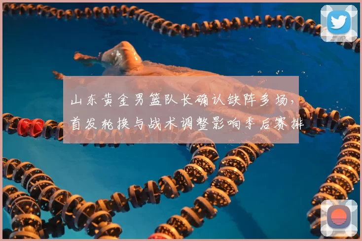 山东黄金男篮队长确认缺阵多场，首发轮换与战术调整影响季后赛排名