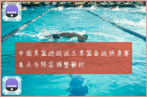 中国男篮迎战波兰男篮备战热身赛看点与阵容调整解析