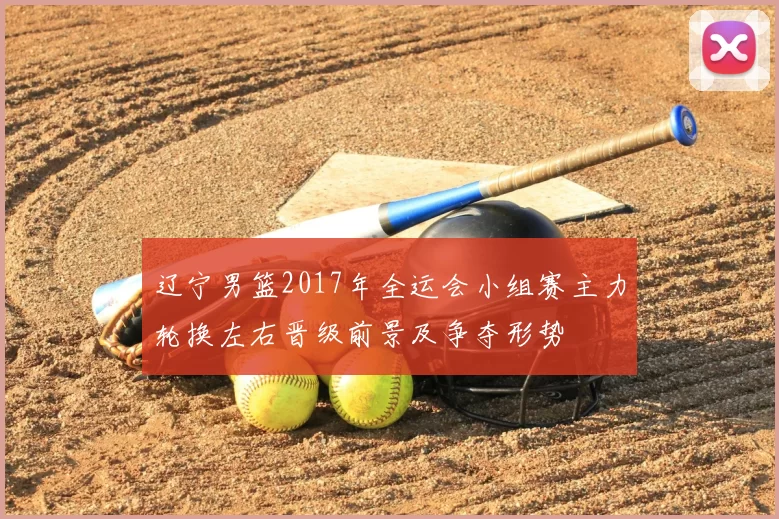 辽宁男篮2017年全运会小组赛主力轮换左右晋级前景及争夺形势