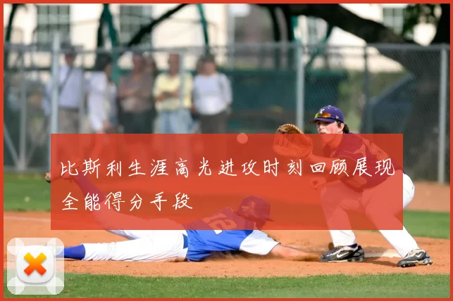 比斯利生涯高光进攻时刻回顾展现全能得分手段