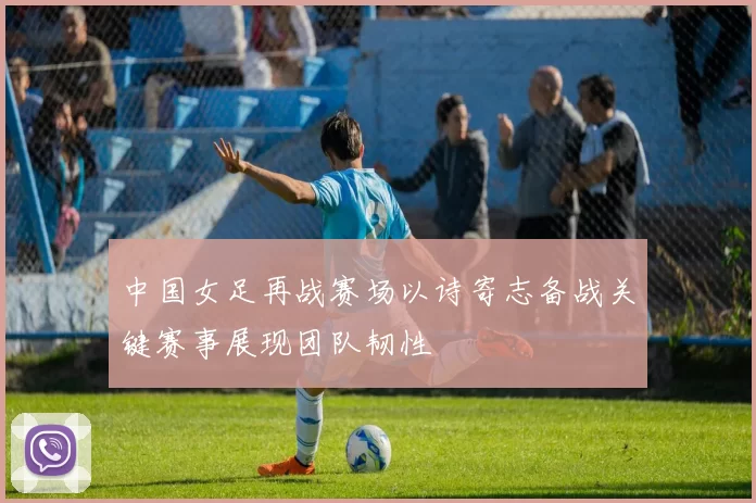 中国女足再战赛场以诗寄志备战关键赛事展现团队韧性