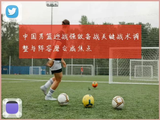 中国男篮迎战强敌备战关键战术调整与阵容磨合成焦点