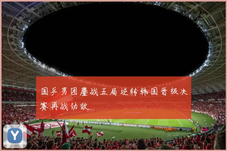 国乒男团鏖战五局逆转韩国晋级决赛再战劲敌