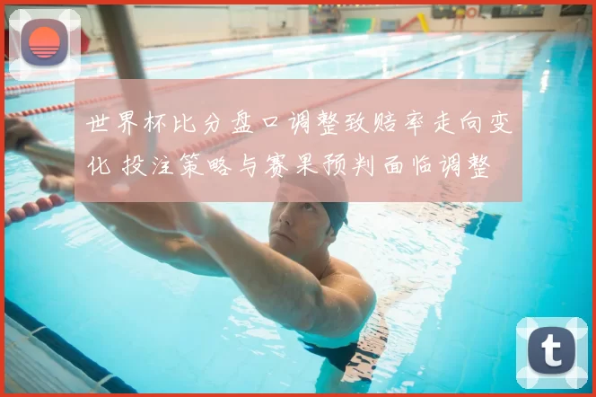 世界杯比分盘口调整致赔率走向变化 投注策略与赛果预判面临调整