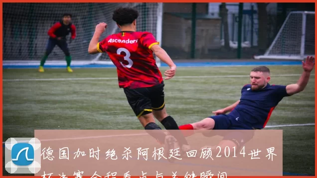 德国加时绝杀阿根廷回顾2014世界杯决赛全程看点与关键瞬间