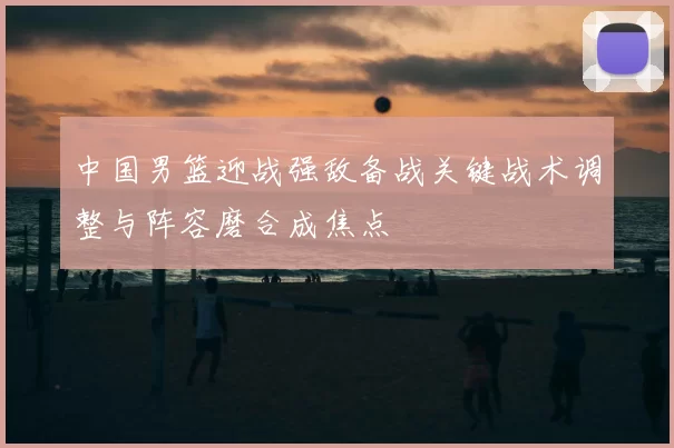 中国男篮迎战强敌备战关键战术调整与阵容磨合成焦点